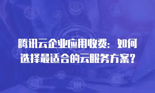 腾讯云企业应用收费：如何选择最适合的云服务方案？