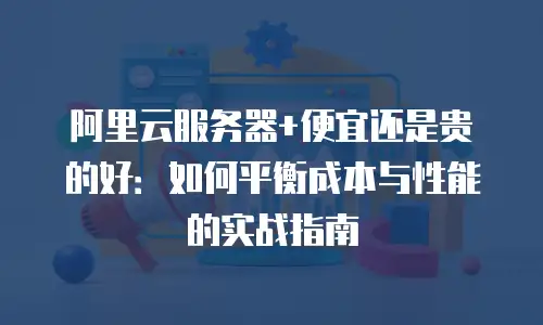 阿里云服务器+便宜还是贵的好：如何平衡成本与性能的实战指南