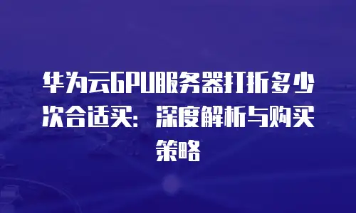 华为云GPU服务器打折多少次合适买：深度解析与购买策略