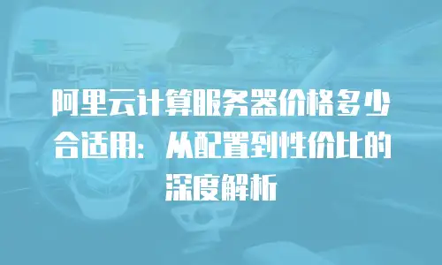 阿里云计算服务器价格多少合适用：从配置到性价比的深度解析