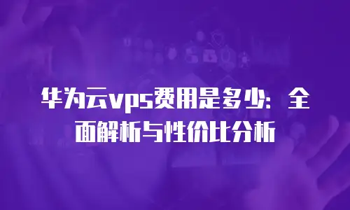 华为云vps费用是多少：全面解析与性价比分析