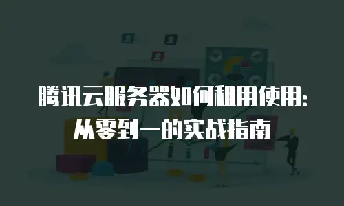 腾讯云服务器如何租用使用：从零到一的实战指南