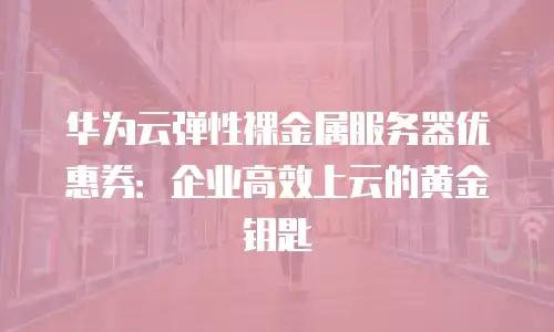 华为云弹性裸金属服务器优惠券：企业高效上云的黄金钥匙