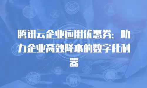 腾讯云企业应用优惠券：助力企业高效降本的数字化利器