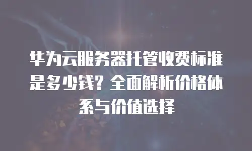 华为云服务器托管收费标准是多少钱？全面解析价格体系与价值选择