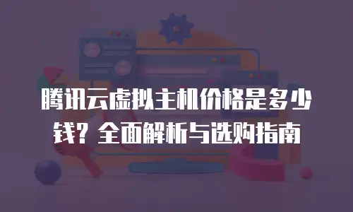 腾讯云虚拟主机价格是多少钱？全面解析与选购指南
