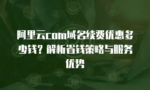 阿里云com域名续费优惠多少钱？解析省钱策略与服务优势