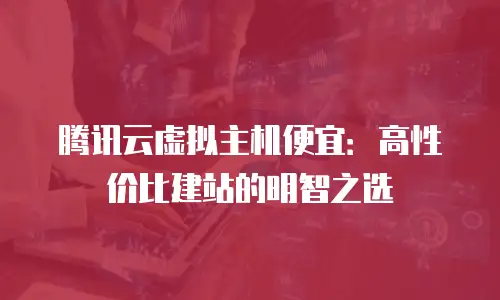 腾讯云虚拟主机便宜：高性价比建站的明智之选