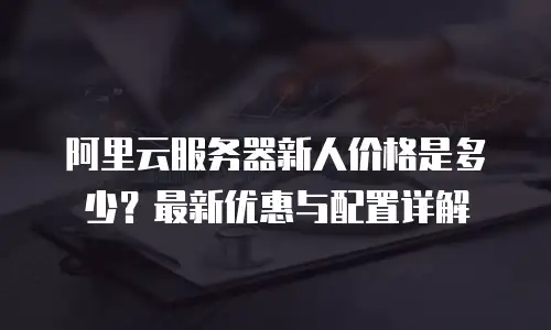 阿里云服务器新人价格是多少？最新优惠与配置详解