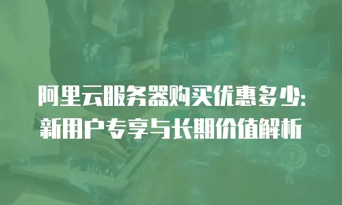 阿里云服务器购买优惠多少：新用户专享与长期价值解析
