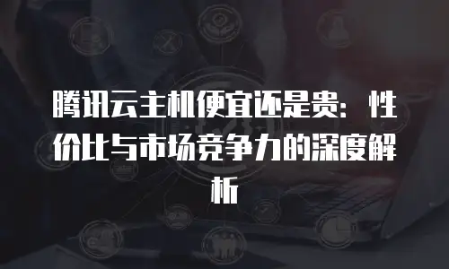 腾讯云主机便宜还是贵：性价比与市场竞争力的深度解析