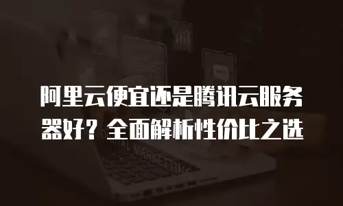 阿里云便宜还是腾讯云服务器好？全面解析性价比之选