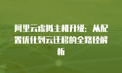 阿里云虚拟主机升级：从配置优化到云迁移的全路径解析