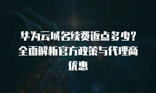 华为云域名续费返点多少？全面解析官方政策与代理商优惠