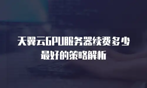 天翼云GPU服务器续费多少最好的策略解析