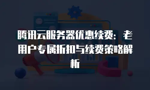 腾讯云服务器优惠续费：老用户专属折扣与续费策略解析