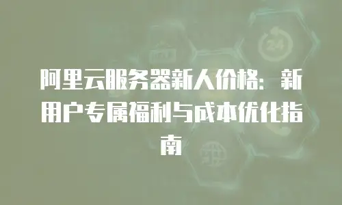 阿里云服务器新人价格：新用户专属福利与成本优化指南
