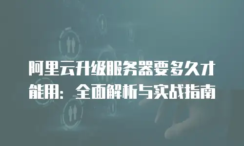 阿里云升级服务器要多久才能用：全面解析与实战指南