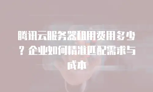 腾讯云服务器租用费用多少？企业如何精准匹配需求与成本