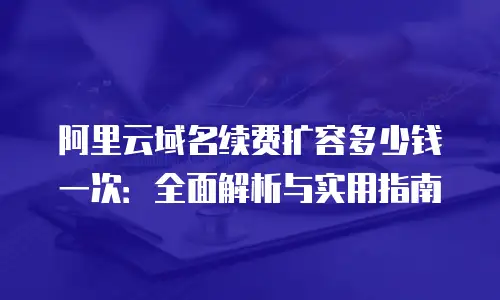阿里云域名续费扩容多少钱一次：全面解析与实用指南