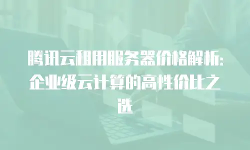腾讯云租用服务器价格解析：企业级云计算的高性价比之选