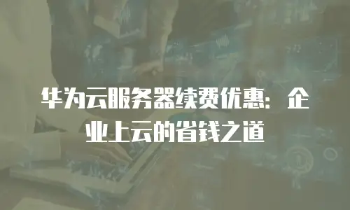 华为云服务器续费优惠：企业上云的省钱之道