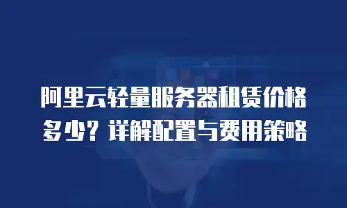 阿里云轻量服务器租赁价格多少？详解配置与费用策略
