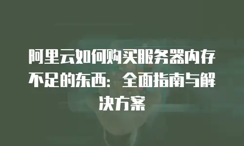 阿里云如何购买服务器内存不足的东西：全面指南与解决方案