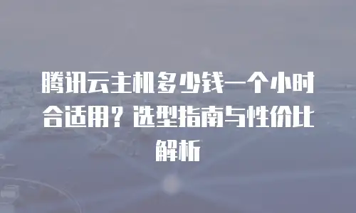 腾讯云主机多少钱一个小时合适用？选型指南与性价比解析