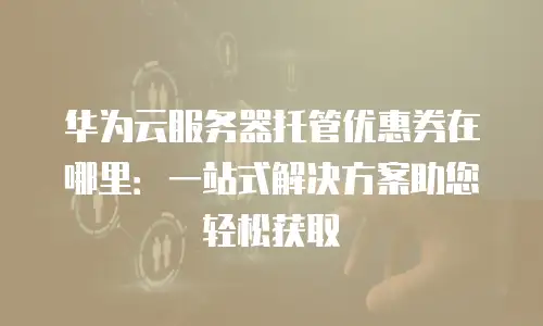 华为云服务器托管优惠券在哪里：一站式解决方案助您轻松获取