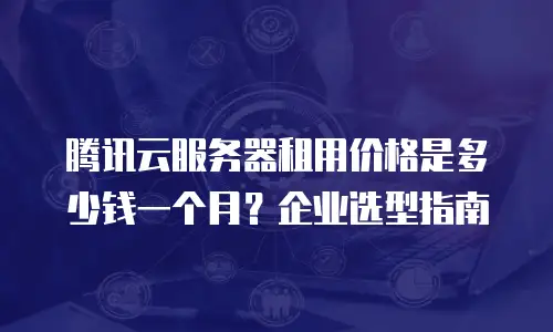 腾讯云服务器租用价格是多少钱一个月？企业选型指南