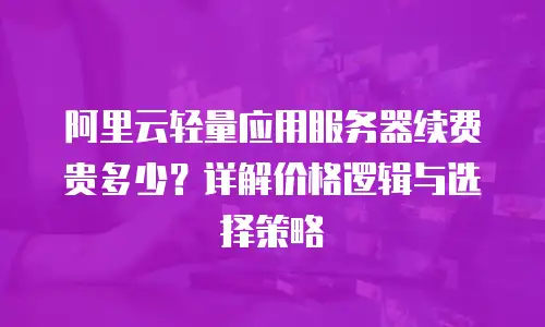 阿里云轻量应用服务器续费贵多少？详解价格逻辑与选择策略