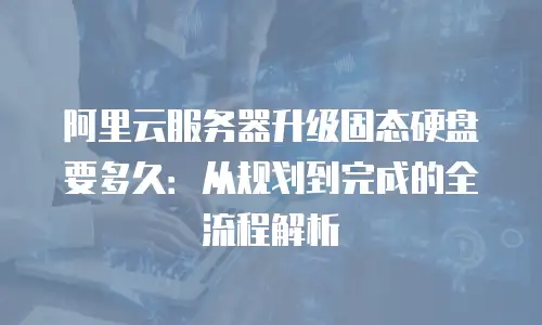 阿里云服务器升级固态硬盘要多久：从规划到完成的全流程解析