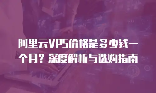 阿里云VPS价格是多少钱一个月？深度解析与选购指南