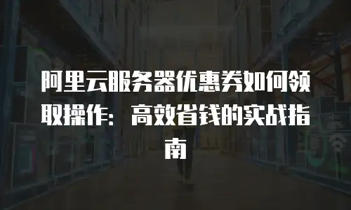 阿里云服务器优惠券如何领取操作：高效省钱的实战指南