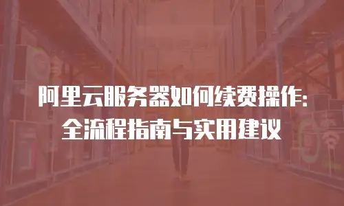 阿里云服务器如何续费操作：全流程指南与实用建议