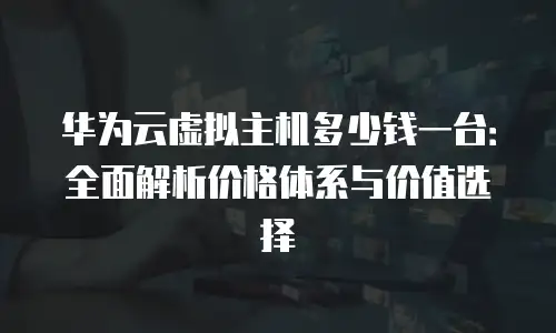 华为云虚拟主机多少钱一台：全面解析价格体系与价值选择