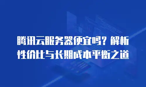 腾讯云服务器便宜吗？解析性价比与长期成本平衡之道