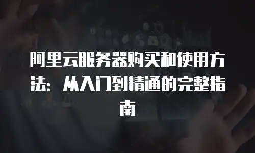阿里云服务器购买和使用方法：从入门到精通的完整指南