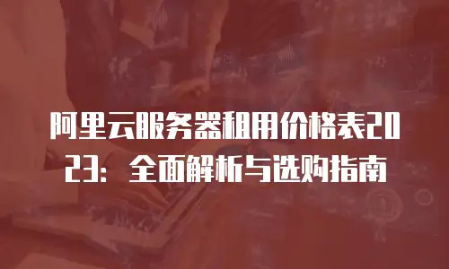 阿里云服务器租用价格表2023：全面解析与选购指南