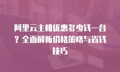 阿里云主机优惠多少钱一台？全面解析价格策略与省钱技巧
