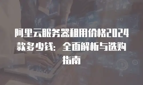 阿里云服务器租用价格2024款多少钱：全面解析与选购指南