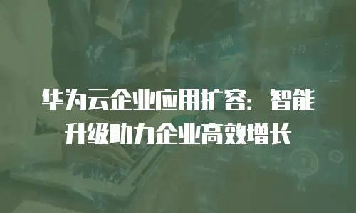 华为云企业应用扩容：智能升级助力企业高效增长