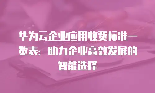 华为云企业应用收费标准一览表：助力企业高效发展的智能选择