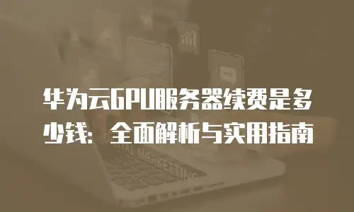 华为云GPU服务器续费是多少钱：全面解析与实用指南