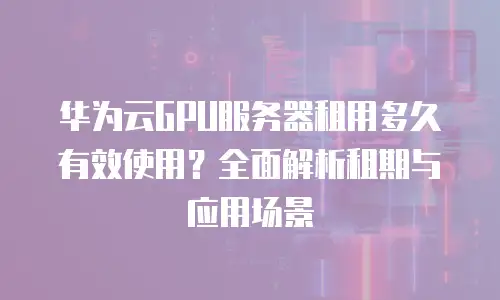 华为云GPU服务器租用多久有效使用？全面解析租期与应用场景