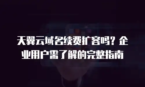 天翼云域名续费扩容吗？企业用户需了解的完整指南