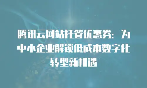 腾讯云网站托管优惠券：为中小企业解锁低成本数字化转型新机遇