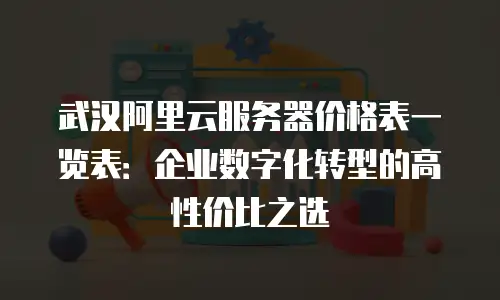 武汉阿里云服务器价格表一览表：企业数字化转型的高性价比之选