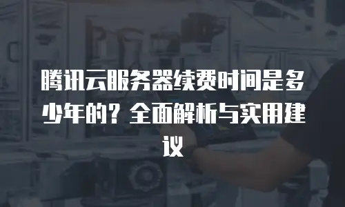 腾讯云服务器续费时间是多少年的？全面解析与实用建议